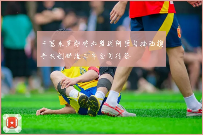 卡塞米罗即将加盟迈阿密与梅西携手共创辉煌三年合同待签