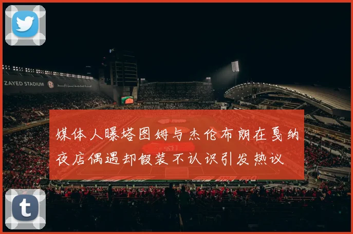 媒体人曝塔图姆与杰伦布朗在戛纳夜店偶遇却假装不认识引发热议