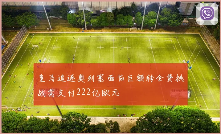 皇马追逐奥利塞面临巨额转会费挑战需支付222亿欧元