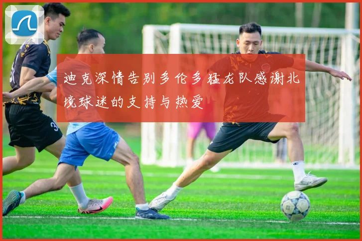迪克深情告别多伦多猛龙队感谢北境球迷的支持与热爱