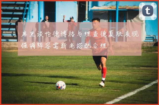 库里谈伦德博格与理查德夏联表现强调阵容需新老搭配合理
