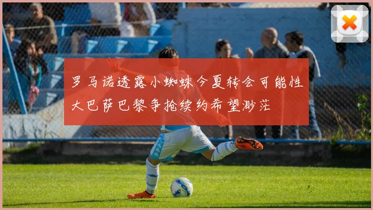 罗马诺透露小蜘蛛今夏转会可能性大巴萨巴黎争抢续约希望渺茫