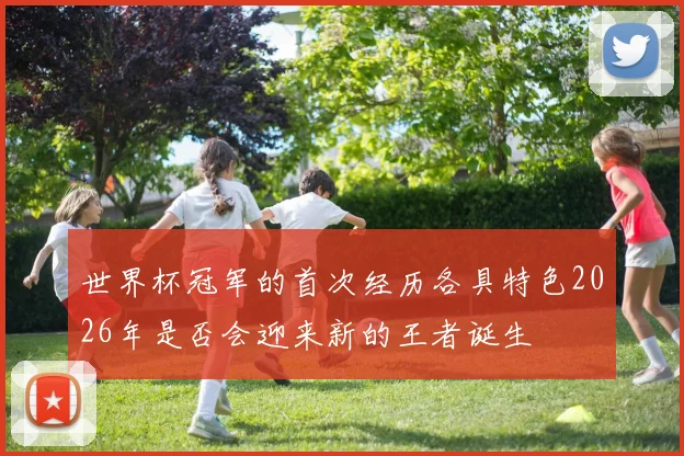 世界杯冠军的首次经历各具特色2026年是否会迎来新的王者诞生