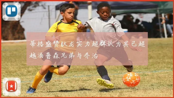 蒂格盛赞狄龙实力超群认为其已超越汤普森兄弟与乔治