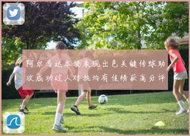 阿尔马达本场表现出色关键传球助攻成功过人对抗均有佳绩获高分评价