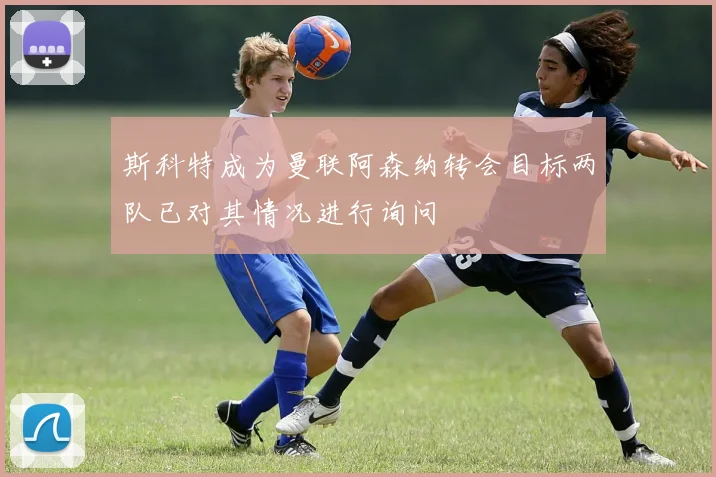 斯科特成为曼联阿森纳转会目标两队已对其情况进行询问