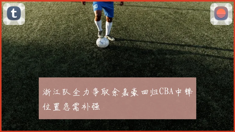 浙江队全力争取余嘉豪回归CBA中锋位置急需补强