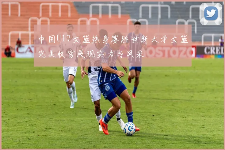 中国U17女篮热身赛胜世新大学女篮完美收官展现实力与风采