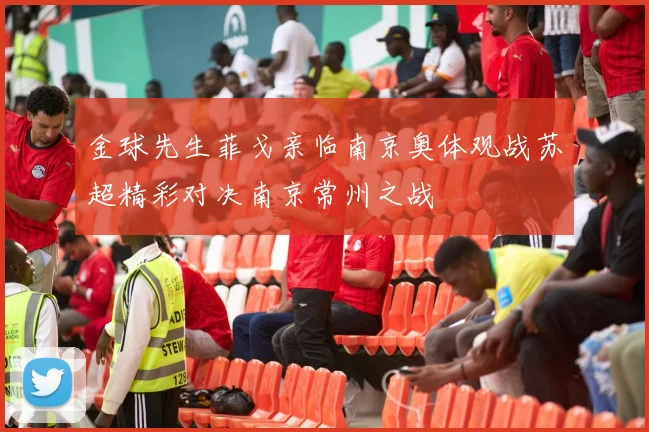金球先生菲戈亲临南京奥体观战苏超精彩对决南京常州之战