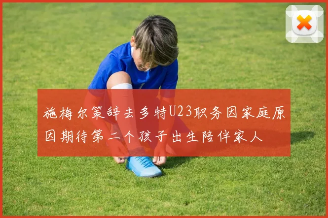 施梅尔策辞去多特U23职务因家庭原因期待第二个孩子出生陪伴家人