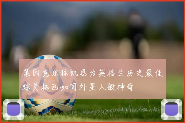 莱因克尔称凯恩为英格兰历史最佳球员梅西如同外星人般神奇