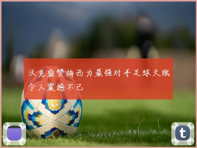沃克盛赞梅西为最强对手足球天赋令人震撼不已