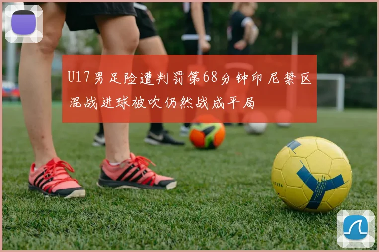 U17男足险遭判罚第68分钟印尼禁区混战进球被吹仍然战成平局