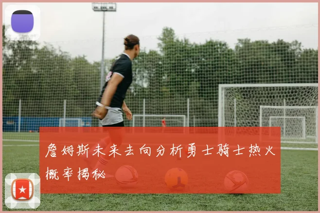 詹姆斯未来去向分析勇士骑士热火概率揭秘