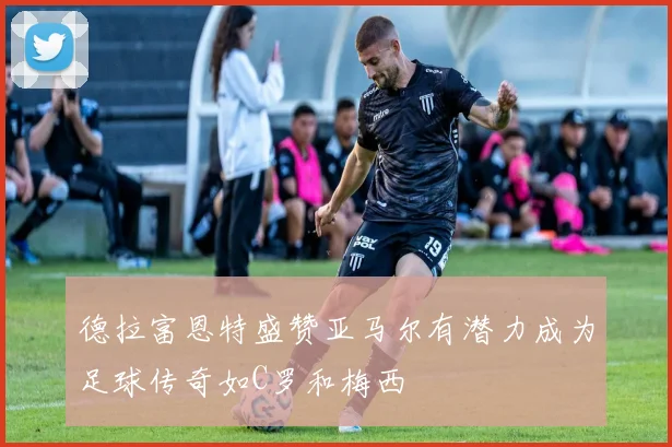 德拉富恩特盛赞亚马尔有潜力成为足球传奇如C罗和梅西