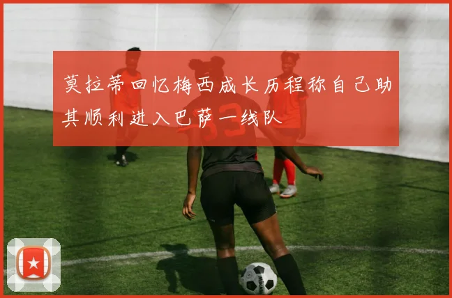 莫拉蒂回忆梅西成长历程称自己助其顺利进入巴萨一线队