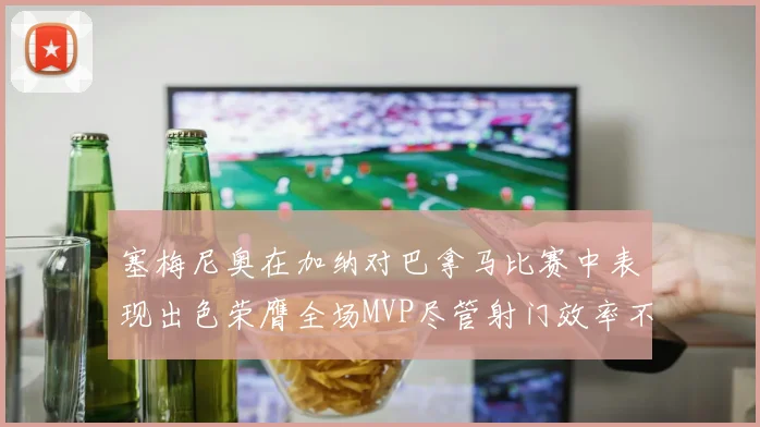 塞梅尼奥在加纳对巴拿马比赛中表现出色荣膺全场MVP尽管射门效率不佳
