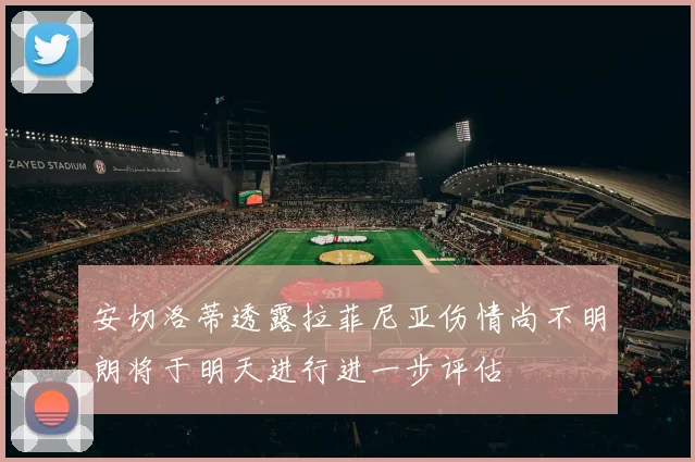 安切洛蒂透露拉菲尼亚伤情尚不明朗将于明天进行进一步评估