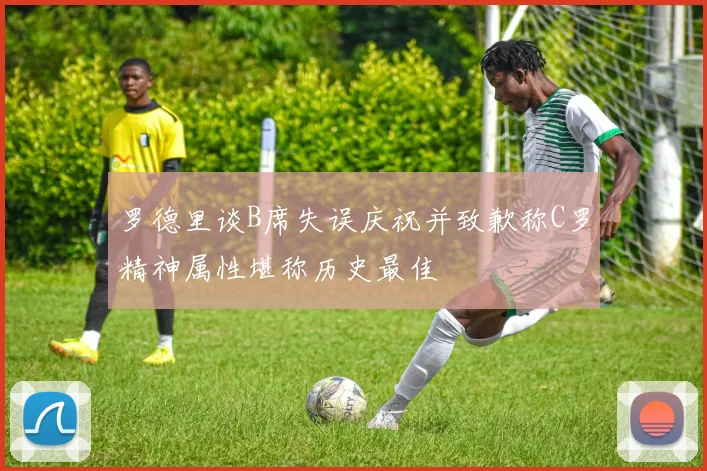 罗德里谈B席失误庆祝并致歉称C罗精神属性堪称历史最佳
