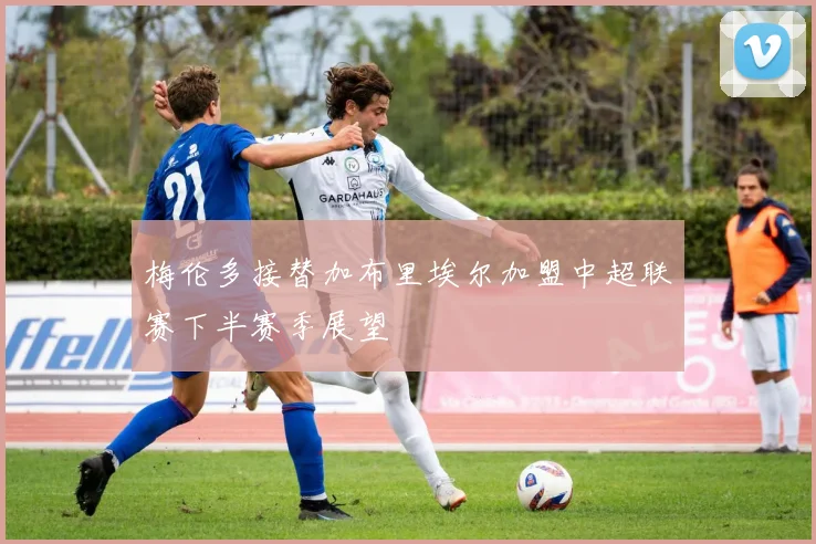 梅伦多接替加布里埃尔加盟中超联赛下半赛季展望