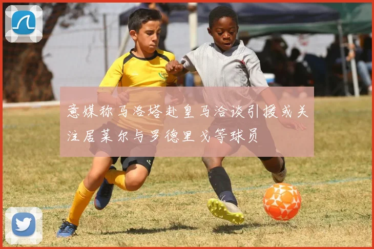 意媒称马洛塔赴皇马洽谈引援或关注居莱尔与罗德里戈等球员