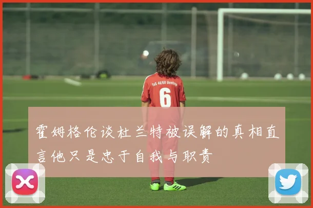 霍姆格伦谈杜兰特被误解的真相直言他只是忠于自我与职责