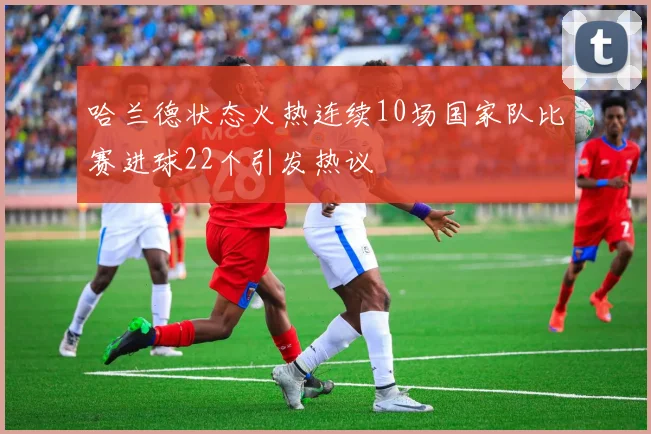 哈兰德状态火热连续10场国家队比赛进球22个引发热议